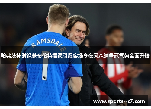 哈弗茨补时绝杀布伦特福德引爆客场今夜阿森纳争冠气势全面升腾
